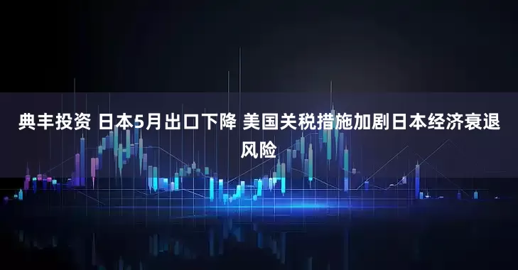 典丰投资 日本5月出口下降 美国关税措施加剧日本经济衰退风险