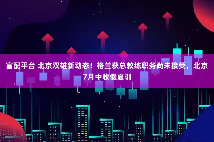 富配平台 北京双雄新动态！格兰获总教练职务尚未接受，北京7月中收假夏训