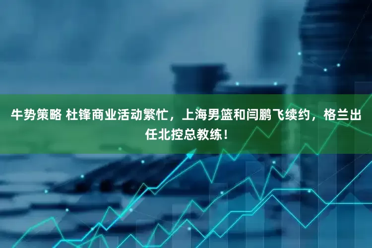 牛势策略 杜锋商业活动繁忙，上海男篮和闫鹏飞续约，格兰出任北控总教练！