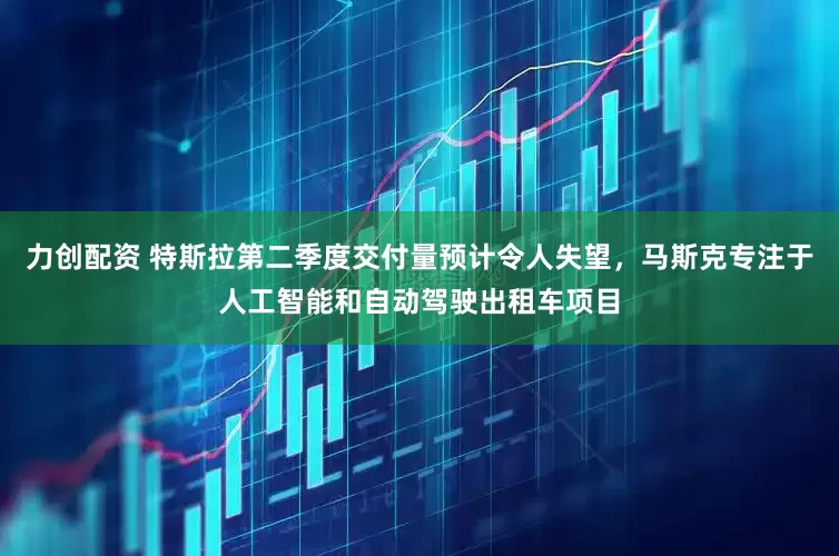 力创配资 特斯拉第二季度交付量预计令人失望，马斯克专注于人工智能和自动驾驶出租车项目