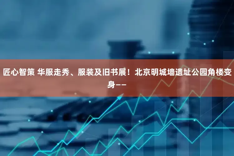 匠心智策 华服走秀、服装及旧书展！北京明城墙遗址公园角楼变身——