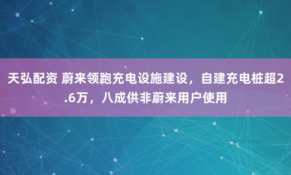 天弘配资 蔚来领跑充电设施建设，自建充电桩超2.6万，八成供非蔚来用户使用