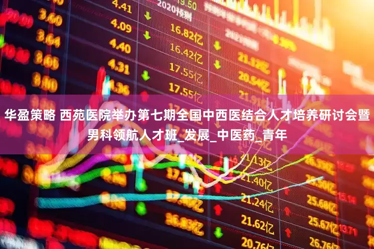 华盈策略 西苑医院举办第七期全国中西医结合人才培养研讨会暨男科领航人才班_发展_中医药_青年