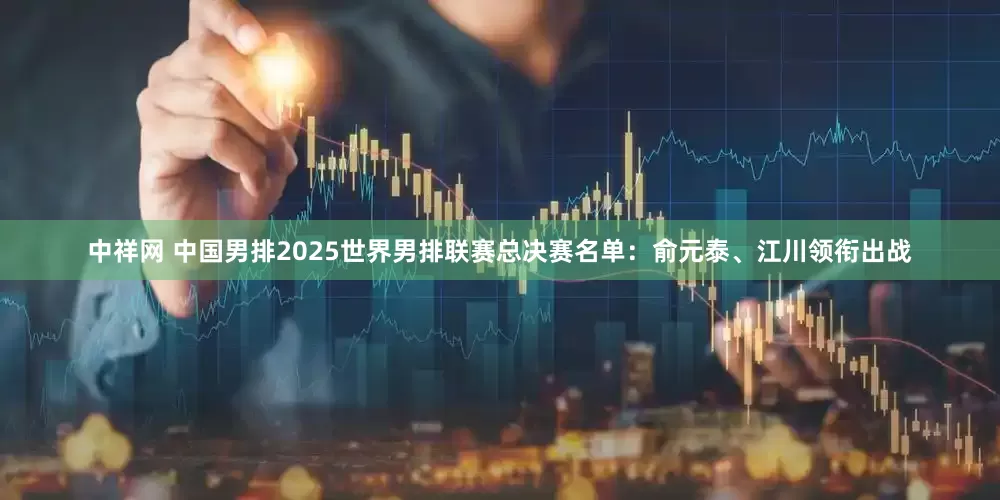 中祥网 中国男排2025世界男排联赛总决赛名单：俞元泰、江川领衔出战