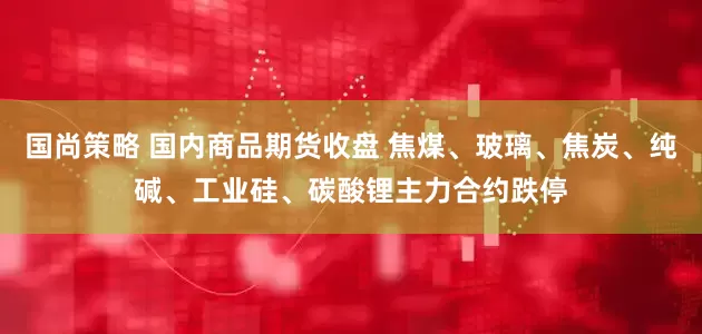 国尚策略 国内商品期货收盘 焦煤、玻璃、焦炭、纯碱、工业硅、碳酸锂主力合约跌停