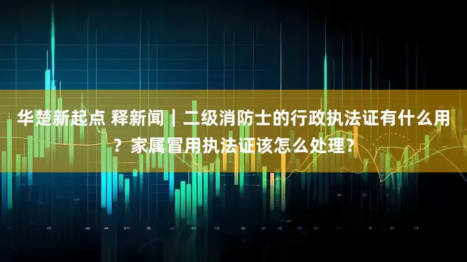 华楚新起点 释新闻｜二级消防士的行政执法证有什么用？家属冒用执法证该怎么处理？