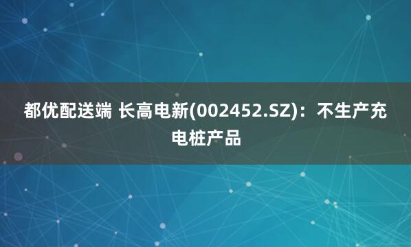 都优配送端 长高电新(002452.SZ)：不生产充电桩产品
