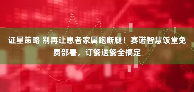 证星策略 别再让患者家属跑断腿！赛诺智慧饭堂免费部署，订餐送餐全搞定