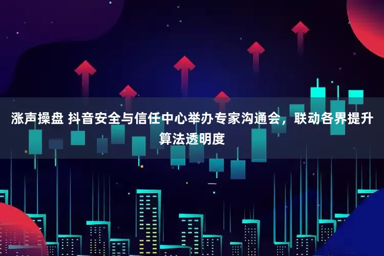 涨声操盘 抖音安全与信任中心举办专家沟通会，联动各界提升算法透明度