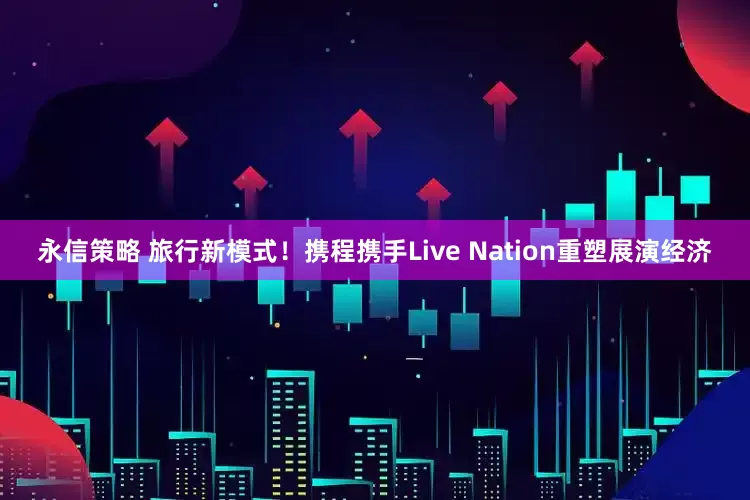 永信策略 旅行新模式！携程携手Live Nation重塑展演经济
