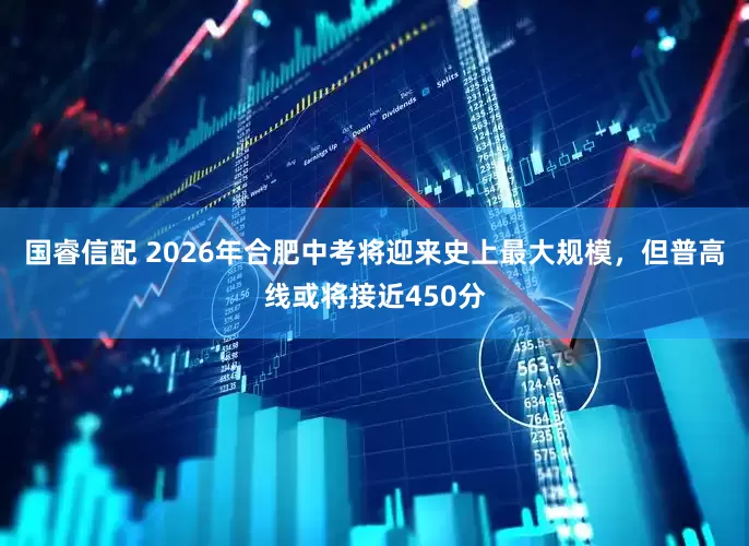 国睿信配 2026年合肥中考将迎来史上最大规模，但普高线或将接近450分