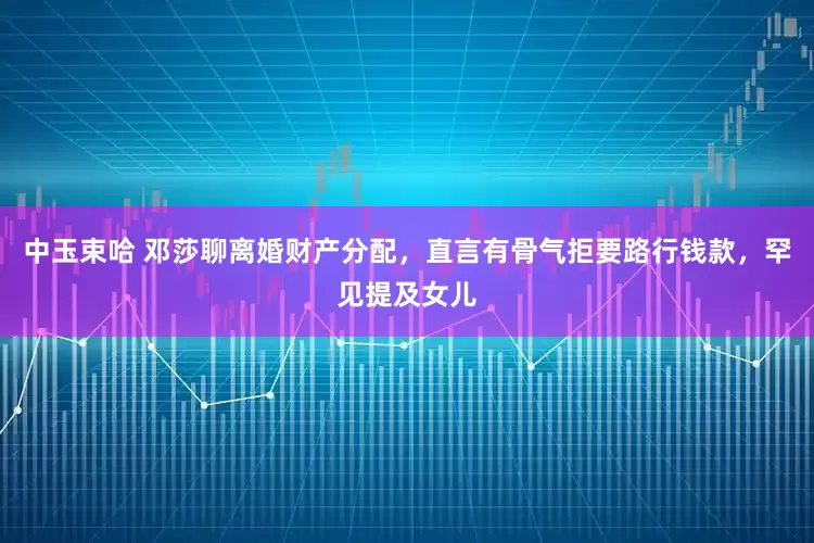 中玉束哈 邓莎聊离婚财产分配，直言有骨气拒要路行钱款，罕见提及女儿