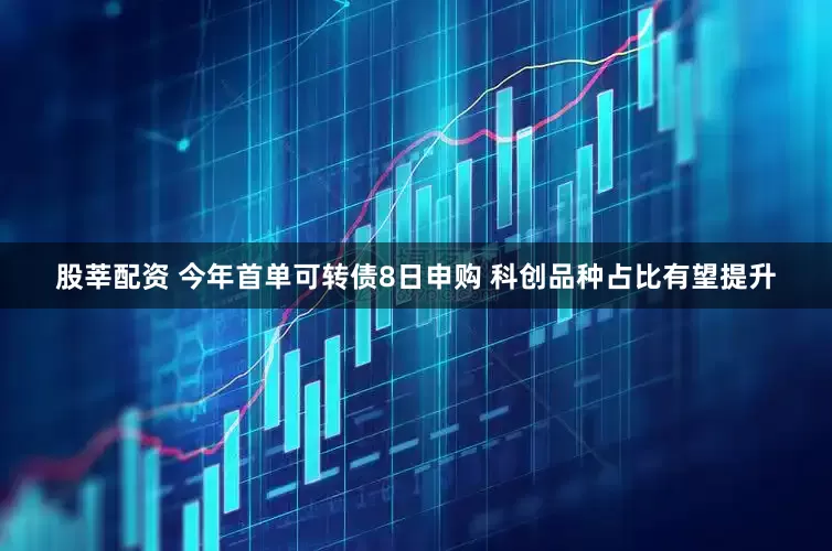 股莘配资 今年首单可转债8日申购 科创品种占比有望提升