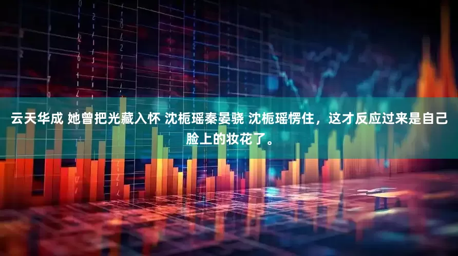 云天华成 她曾把光藏入怀 沈栀瑶秦晏骁 沈栀瑶愣住，这才反应过来是自己脸上的妆花了。