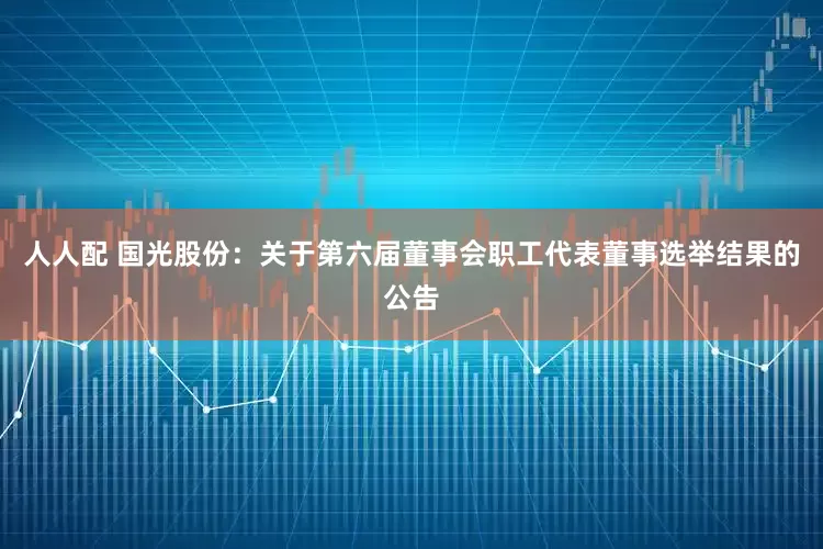 人人配 国光股份：关于第六届董事会职工代表董事选举结果的公告