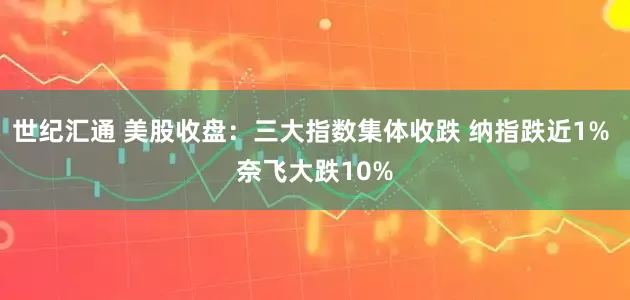 世纪汇通 美股收盘：三大指数集体收跌 纳指跌近1% 奈飞大跌10%