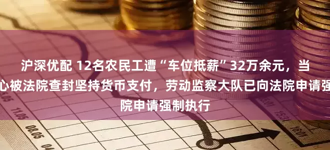 沪深优配 12名农民工遭“车位抵薪”32万余元，当事人担心被法院查封坚持货币支付，劳动监察大队已向法院申请强制执行